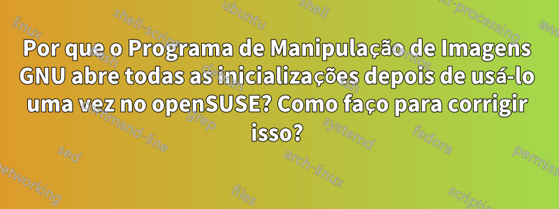 Por que o Programa de Manipulação de Imagens GNU abre todas as inicializações depois de usá-lo uma vez no openSUSE? Como faço para corrigir isso?