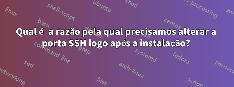 Qual é a razão pela qual precisamos alterar a porta SSH logo após a instalação?