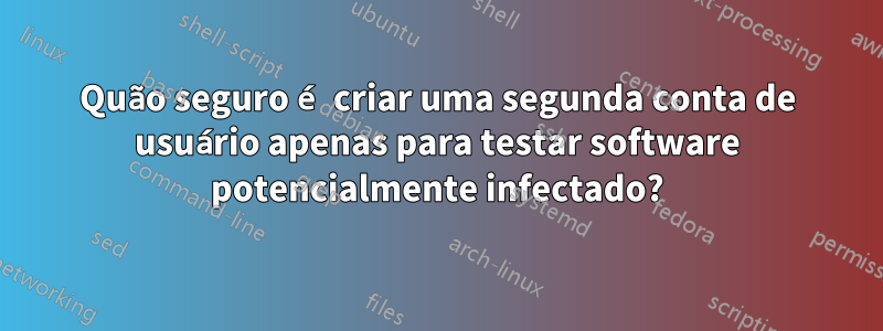 Quão seguro é criar uma segunda conta de usuário apenas para testar software potencialmente infectado?