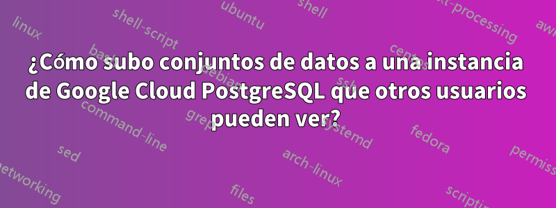 ¿Cómo subo conjuntos de datos a una instancia de Google Cloud PostgreSQL que otros usuarios pueden ver?