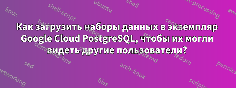 Как загрузить наборы данных в экземпляр Google Cloud PostgreSQL, чтобы их могли видеть другие пользователи?