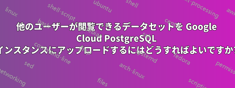 他のユーザーが閲覧できるデータセットを Google Cloud PostgreSQL インスタンスにアップロードするにはどうすればよいですか?