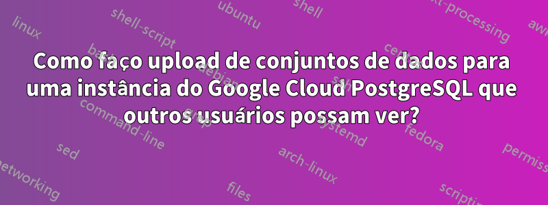 Como faço upload de conjuntos de dados para uma instância do Google Cloud PostgreSQL que outros usuários possam ver?