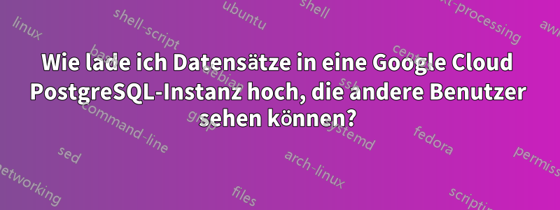 Wie lade ich Datensätze in eine Google Cloud PostgreSQL-Instanz hoch, die andere Benutzer sehen können?