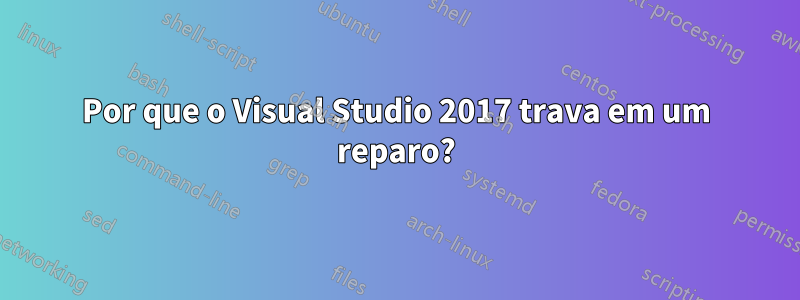 Por que o Visual Studio 2017 trava em um reparo?