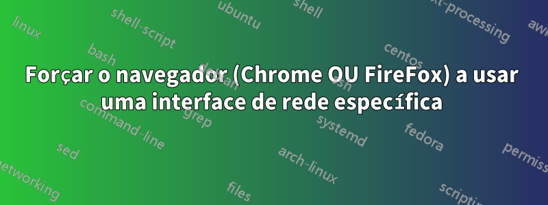 Forçar o navegador (Chrome OU FireFox) a usar uma interface de rede específica