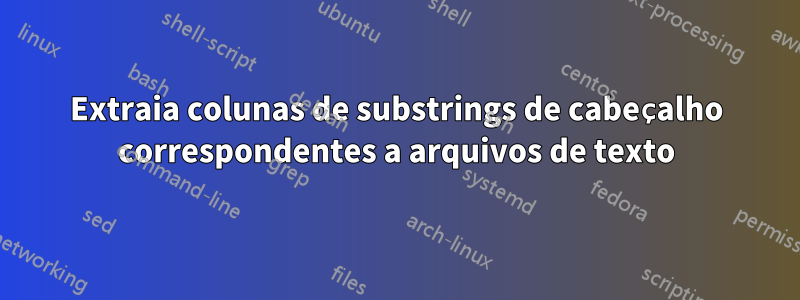 Extraia colunas de substrings de cabeçalho correspondentes a arquivos de texto