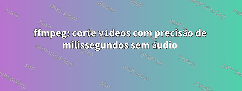 ffmpeg: corte vídeos com precisão de milissegundos sem áudio