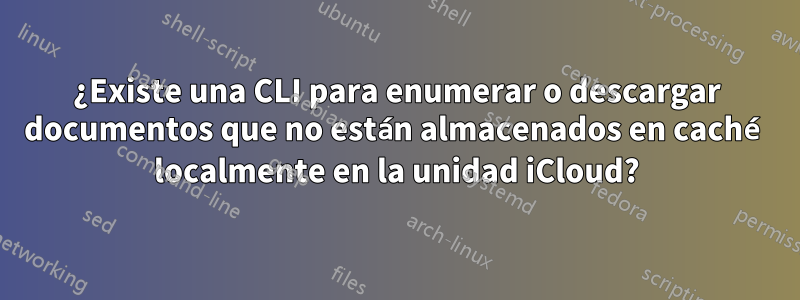 ¿Existe una CLI para enumerar o descargar documentos que no están almacenados en caché localmente en la unidad iCloud?