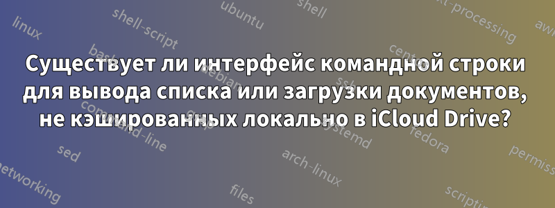 Существует ли интерфейс командной строки для вывода списка или загрузки документов, не кэшированных локально в iCloud Drive?