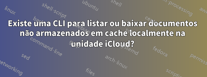 Existe uma CLI para listar ou baixar documentos não armazenados em cache localmente na unidade iCloud?