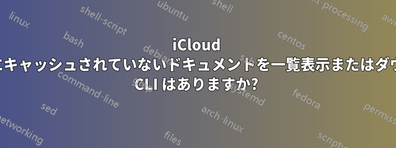 iCloud ドライブにローカルにキャッシュされていないドキュメントを一覧表示またはダウンロードするための CLI はありますか?