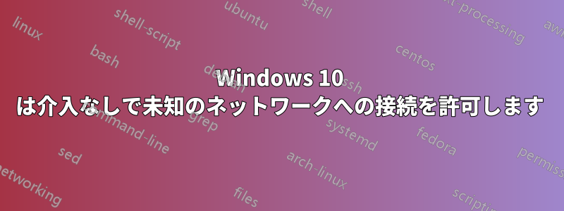 Windows 10 は介入なしで未知のネットワークへの接続を許可します