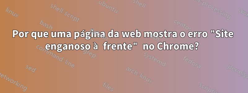 Por que uma página da web mostra o erro "Site enganoso à frente" no Chrome? 