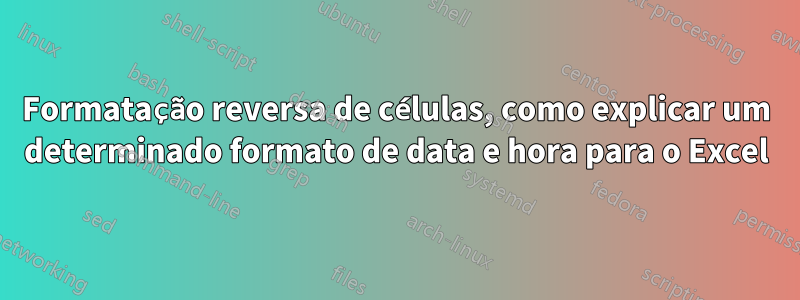 Formatação reversa de células, como explicar um determinado formato de data e hora para o Excel