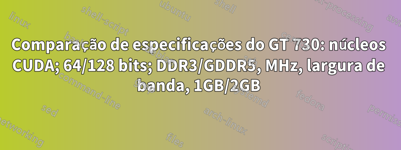 Comparação de especificações do GT 730: núcleos CUDA; 64/128 bits; DDR3/GDDR5, MHz, largura de banda, 1GB/2GB