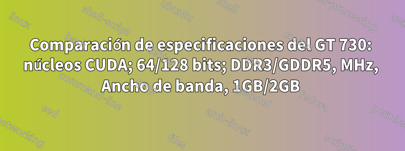 Comparación de especificaciones del GT 730: núcleos CUDA; 64/128 bits; DDR3/GDDR5, MHz, Ancho de banda, 1GB/2GB