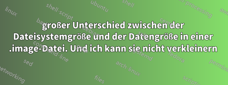 großer Unterschied zwischen der Dateisystemgröße und der Datengröße in einer .image-Datei. Und ich kann sie nicht verkleinern