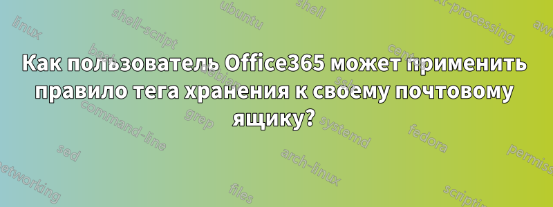 Как пользователь Office365 может применить правило тега хранения к своему почтовому ящику?