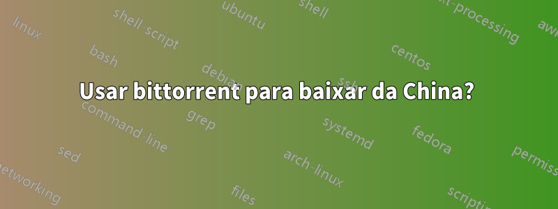 Usar bittorrent para baixar da China?