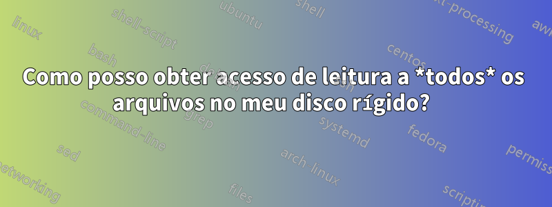 Como posso obter acesso de leitura a *todos* os arquivos no meu disco rígido? 