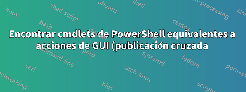 Encontrar cmdlets de PowerShell equivalentes a acciones de GUI (publicación cruzada)
