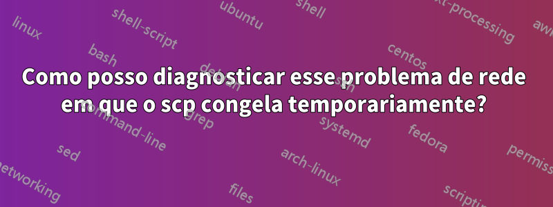Como posso diagnosticar esse problema de rede em que o scp congela temporariamente?