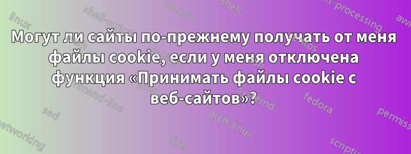 Могут ли сайты по-прежнему получать от меня файлы cookie, если у меня отключена функция «Принимать файлы cookie с веб-сайтов»?