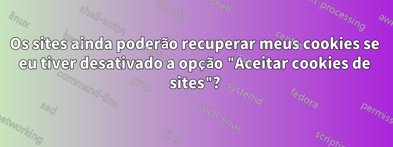 Os sites ainda poderão recuperar meus cookies se eu tiver desativado a opção "Aceitar cookies de sites"?