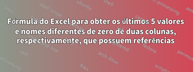 Fórmula do Excel para obter os últimos 5 valores e nomes diferentes de zero de duas colunas, respectivamente, que possuem referências