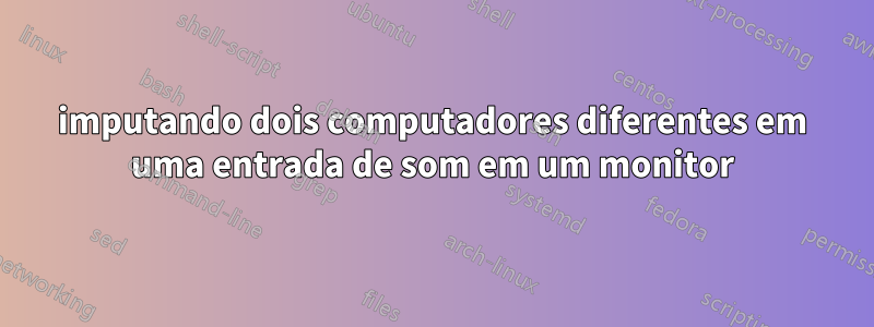 imputando dois computadores diferentes em uma entrada de som em um monitor