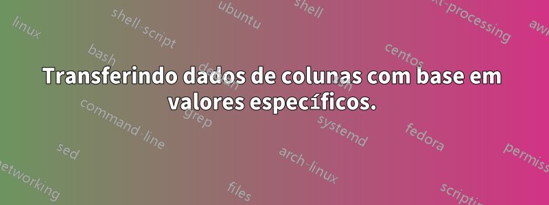 Transferindo dados de colunas com base em valores específicos.