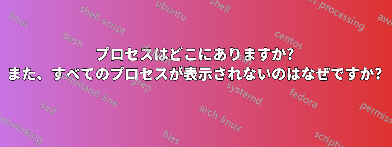 プロセスはどこにありますか? また、すべてのプロセスが表示されないのはなぜですか?