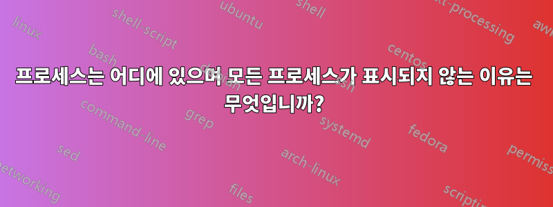 프로세스는 어디에 있으며 모든 프로세스가 표시되지 않는 이유는 무엇입니까?