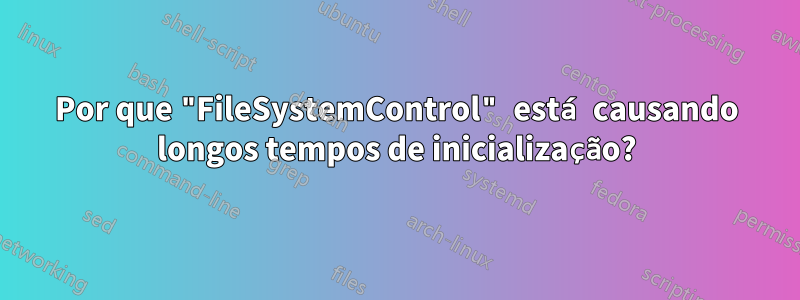 Por que "FileSystemControl" está causando longos tempos de inicialização?