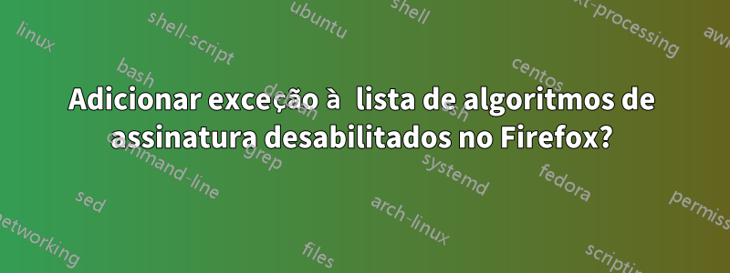 Adicionar exceção à lista de algoritmos de assinatura desabilitados no Firefox?