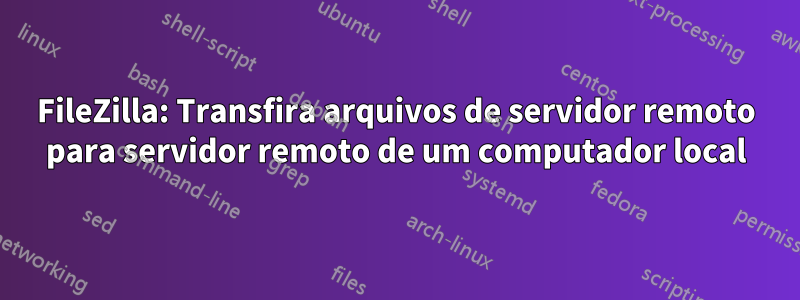 FileZilla: Transfira arquivos de servidor remoto para servidor remoto de um computador local