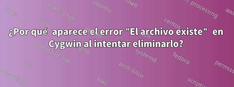 ¿Por qué aparece el error "El archivo existe" en Cygwin al intentar eliminarlo?