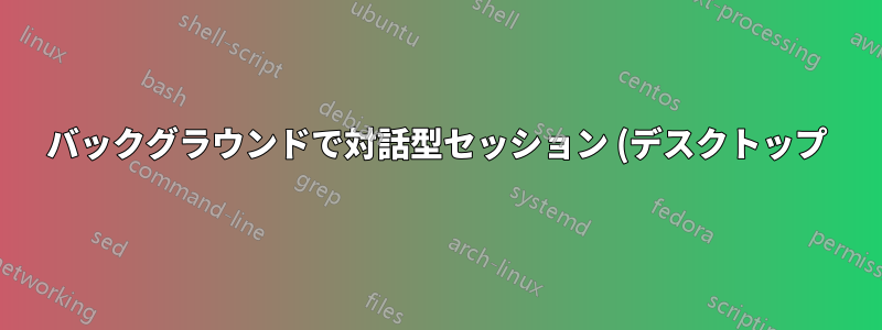 バックグラウンドで対話型セッション (デスクトップ) を開始するにはどうすればよいですか?