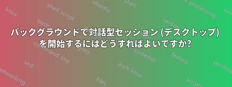 バックグラウンドで対話型セッション (デスクトップ) を開始するにはどうすればよいですか?