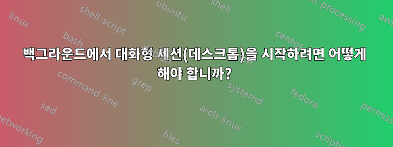 백그라운드에서 대화형 세션(데스크톱)을 시작하려면 어떻게 해야 합니까?