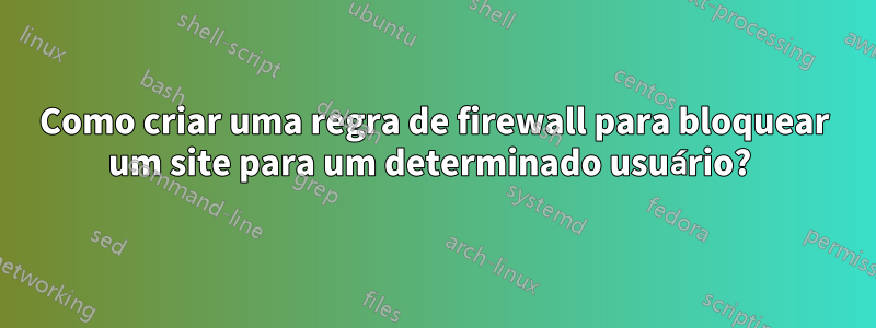 Como criar uma regra de firewall para bloquear um site para um determinado usuário? 