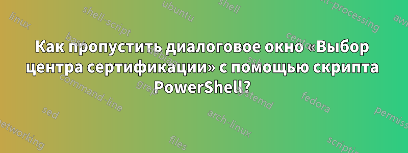 Как пропустить диалоговое окно «Выбор центра сертификации» с помощью скрипта PowerShell?