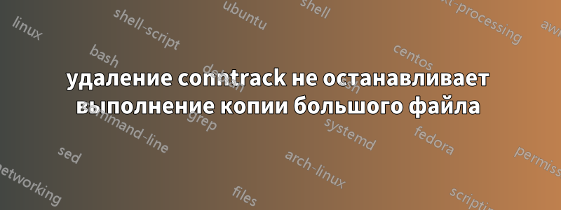 удаление conntrack не останавливает выполнение копии большого файла