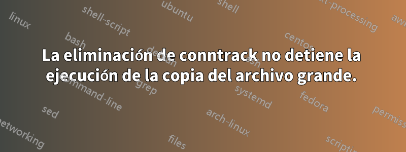 La eliminación de conntrack no detiene la ejecución de la copia del archivo grande.