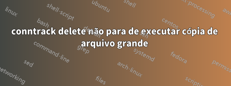 conntrack delete não para de executar cópia de arquivo grande