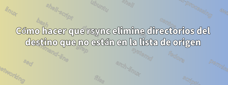 Cómo hacer que rsync elimine directorios del destino que no están en la lista de origen