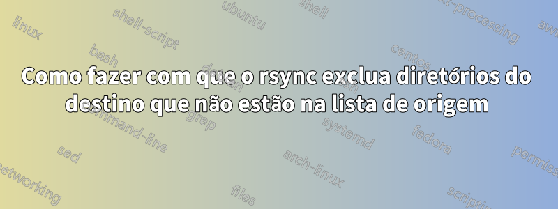 Como fazer com que o rsync exclua diretórios do destino que não estão na lista de origem
