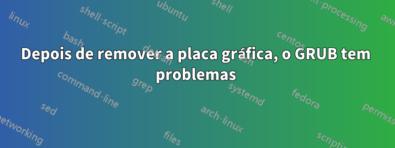 Depois de remover a placa gráfica, o GRUB tem problemas