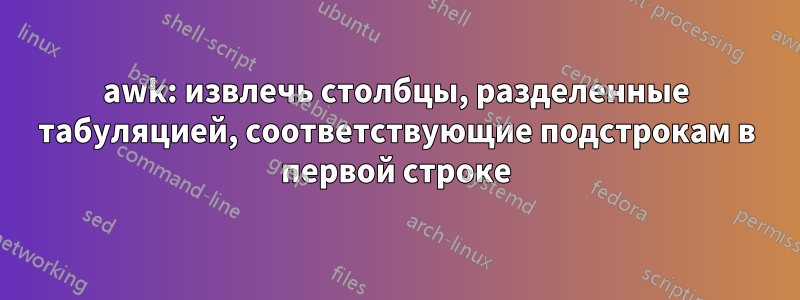 awk: извлечь столбцы, разделенные табуляцией, соответствующие подстрокам в первой строке